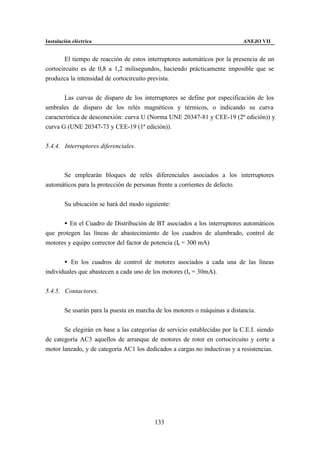 Instalación eléctrica                                                       ANEJO VII


        El tiempo de reacción de estos interruptores automáticos por la presencia de un
cortocircuito es de 0,8 a 1,2 milisegundos, haciendo prácticamente imposible que se
produzca la intensidad de cortocircuito prevista.


       Las curvas de disparo de los interruptores se define por especificación de los
umbrales de disparo de los relés magnéticos y térmicos, o indicando su curva
característica de desconexión: curva U (Norma UNE 20347-81 y CEE-19 (2ª edición)) y
curva G (UNE 20347-73 y CEE-19 (1ª edición)).


5.4.4. Interruptores diferenciales.



      Se emplearán bloques de relés diferenciales asociados a los interruptores
automáticos para la protección de personas frente a corrientes de defecto.


        Su ubicación se hará del modo siguiente:


      • En el Cuadro de Distribución de BT asociados a los interruptores automáticos
que protegen las líneas de abastecimiento de los cuadros de alumbrado, control de
motores y equipo corrector del factor de potencia (Is = 300 mA)


       • En los cuadros de control de motores asociados a cada una de las líneas
individuales que abastecen a cada uno de los motores (Is = 30mA).


5.4.5. Contactores.


        Se usarán para la puesta en marcha de los motores o máquinas a distancia.


       Se elegirán en base a las categorías de servicio establecidas por la C.E.I. siendo
de categoría AC3 aquellos de arranque de motores de rotor en cortocircuito y corte a
motor lanzado, y de categoría AC1 los dedicados a cargas no inductivas y a resistencias.




                                          133
 