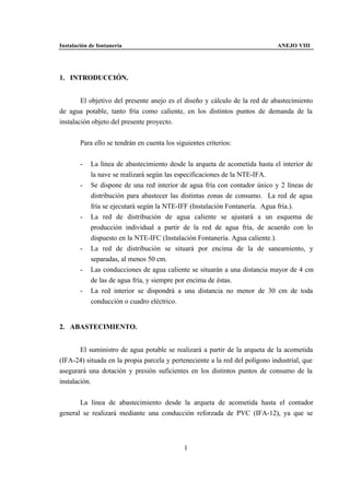 Instalación de fontanería                                                     ANEJO VIII




1. INTRODUCCIÓN.


        El objetivo del presente anejo es el diseño y cálculo de la red de abastecimiento
de agua potable, tanto fría como caliente, en los distintos puntos de demanda de la
instalación objeto del presente proyecto.


        Para ello se tendrán en cuenta los siguientes criterios:


        -   La línea de abastecimiento desde la arqueta de acometida hasta el interior de
            la nave se realizará según las especificaciones de la NTE-IFA.
        -   Se dispone de una red interior de agua fría con contador único y 2 líneas de
            distribución para abastecer las distintas zonas de consumo. La red de agua
            fría se ejecutará según la NTE-IFF (Instalación Fontanería. Agua fría.).
        -   La red de distribución de agua caliente se ajustará a un esquema de
            producción individual a partir de la red de agua fría, de acuerdo con lo
            dispuesto en la NTE-IFC (Instalación Fontanería. Agua caliente.).
        -   La red de distribución se situará por encima de la de saneamiento, y
            separadas, al menos 50 cm.
        -   Las conducciones de agua caliente se situarán a una distancia mayor de 4 cm
            de las de agua fría, y siempre por encima de éstas.
        -   La red interior se dispondrá a una distancia no menor de 30 cm de toda
            conducción o cuadro eléctrico.


2. ABASTECIMIENTO.


        El suministro de agua potable se realizará a partir de la arqueta de la acometida
(IFA-24) situada en la propia parcela y perteneciente a la red del polígono industrial, que
asegurará una dotación y presión suficientes en los distintos puntos de consumo de la
instalación.


       La línea de abastecimiento desde la arqueta de acometida hasta el contador
general se realizará mediante una conducción reforzada de PVC (IFA-12), ya que se



                                              1
 