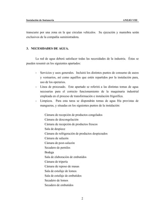 Instalación de fontanería                                                   ANEJO VIII



transcurre por una zona en la que circulan vehículos. Su ejecución y maniobra serán
exclusivos de la compañía suministradora.


3. NECESIDADES DE AGUA.


      La red de agua deberá satisfacer todas las necesidades de la industria. Éstas se
pueden resumir en los siguientes apartados:


        -   Servicios y usos generales. Incluirá los distintos puntos de consumo de aseos
            y vestuarios, así como aquéllos que estén repartidos por la instalación para,
            uso de los operarios.
        -   Línea de procesado. Este apartado se referirá a las distintas tomas de agua
            necesarias para el correcto funcionamiento de la maquinaria industrial
            empleada en el proceso de transformación e instalación frigorífica.
        -   Limpieza. Para esta tarea se dispondrán tomas de agua fría provistas de
            mangueras, y situadas en los siguientes puntos de la instalación:


                Cámara de recepción de productos congelados
                Cámara de descongelación
                Cámara de recepción de productos frescos
                Sala de despiece
                Cámara de refrigeración de productos despiezados
                Cámara de salazón
                Cámara de post-salazón
                Secadero de perniles
                Bodega
                Sala de elaboración de embutidos
                Cámara de tripería
                Cámara de reposo de masas
                Sala de estufaje de lomos
                Sala de estufaje de embutidos
                Secadero de lomos
                Secadero de embutidos



                                            2
 