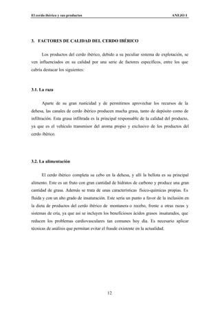 El cerdo ibérico y sus productos                                                 ANEJO I




3. FACTORES DE CALIDAD DEL CERDO IBÉRICO


      Los productos del cerdo ibérico, debido a su peculiar sistema de explotación, se
ven influenciados en su calidad por una serie de factores específicos, entre los que
cabría destacar los siguientes:



3.1. La raza


      Aparte de su gran rusticidad y de permitirnos aprovechar los recursos de la
dehesa, las canales de cerdo ibérico producen mucha grasa, tanto de depósito como de
infiltración. Esta grasa infiltrada es la principal responsable de la calidad del producto,
ya que es el vehículo transmisor del aroma propio y exclusivo de los productos del
cerdo ibérico.




3.2. La alimentación


      El cerdo ibérico completa su cebo en la dehesa, y allí la bellota es su principal
alimento. Este es un fruto con gran cantidad de hidratos de carbono y produce una gran
cantidad de grasa. Además se trata de unas características físico-químicas propias. Es
fluida y con un alto grado de insaturación. Este sería un punto a favor de la inclusión en
la dieta de productos del cerdo ibérico de montanera o recebo, frente a otras razas y
sistemas de cría, ya que así se incluyen los beneficiosos ácidos grasos insaturados, que
reducen los problemas cardiovasculares tan comunes hoy día. Es necesario aplicar
técnicas de análisis que permitan evitar el fraude existente en la actualidad.




                                            12
 