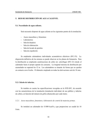 Instalación de fontanería                                                       ANEJO VIII



5. RED DE DISTRIBUCIÓN DE AGUA CALIENTE.


5.1. Necesidades de agua caliente.


         Será necesario disponer de agua caliente en los siguientes puntos de la instalación:


         -   Aseos masculinos y femeninos
         -   Laboratorios
         -   Sala de despiece
         -   Sala de elaboración
         -   Sala de lavado de perniles
         -   Sala de expedición


        Se emplearán calentadores individuales acumulativos eléctricos (IFC-33). La
disposición definitiva de los mismos se puede observar en los planos de fontanería. Para
la distribución se emplearán canalizaciones de cobre sin calorifugar (IFC-21) desde el
calentador hasta el propio aparato de consumo. La longitud máxima de distribución por
acumulador no superará los 12 m. Los calentadores se situarán de forma que no queden
en contacto con el techo. El diámetro empleado en todas las derivaciones será de 18 mm.




5.2. Cálculo de tuberías.


       Se tendrán en cuenta las especificaciones recogidas en la NTE-IFC, de acuerdo
con las características de la instalación (instalación individual, de uso público y tuberías
de cobre), en función del número de grifos abastecidos por cada tramo.


5.2.1. Aseos masculinos, femeninos y laboratorio de control de materias primas.


         Se instalará un calentador de 15.000 kcal/h y que proporcione un caudal de 10
l/min.



                                             10
 