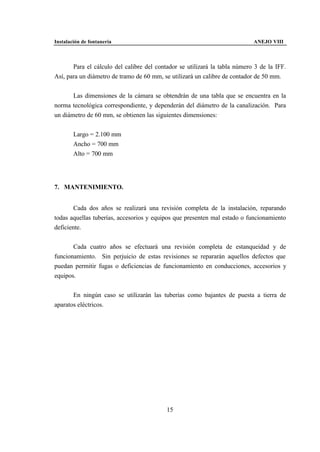 Instalación de fontanería                                                   ANEJO VIII



       Para el cálculo del calibre del contador se utilizará la tabla número 3 de la IFF.
Así, para un diámetro de tramo de 60 mm, se utilizará un calibre de contador de 50 mm.


       Las dimensiones de la cámara se obtendrán de una tabla que se encuentra en la
norma tecnológica correspondiente, y dependerán del diámetro de la canalización. Para
un diámetro de 60 mm, se obtienen las siguientes dimensiones:


        Largo = 2.100 mm
        Ancho = 700 mm
        Alto = 700 mm




7. MANTENIMIENTO.


        Cada dos años se realizará una revisión completa de la instalación, reparando
todas aquellas tuberías, accesorios y equipos que presenten mal estado o funcionamiento
deficiente.


       Cada cuatro años se efectuará una revisión completa de estanqueidad y de
funcionamiento. Sin perjuicio de estas revisiones se repararán aquellos defectos que
puedan permitir fugas o deficiencias de funcionamiento en conducciones, accesorios y
equipos.


       En ningún caso se utilizarán las tuberías como bajantes de puesta a tierra de
aparatos eléctricos.




                                           15
 