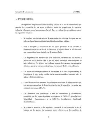 Instalación de saneamiento                                                    ANEJO IX



1. INTRODUCCIÓN.


        En el presente anejo se realizará el diseño y cálculo de la red de saneamiento que
permita la evacuación de las aguas residuales, tanto las procedentes de consumo
industrial y humano, como las de origen pluvial. Para su realización se tendrán en cuenta
los siguientes criterios:


        -   Se diseñará un sistema unitario de evacuación de todo tipo de agua por una
            sola red, hasta la acometida de la red de alcantarillado público.


        -   Para la recogida y evacuación de las aguas pluviales de la cubierta se
            dispondrán canalones al borde de la misma y bajantes hasta la red enterrada
            que conducirán el agua hasta la red de alcantarillado.


        -   Los fregaderos irán provistos de sifón individual, mientras que los lavabos y
            las duchas no lo llevarán, por lo que sus aguas residuales serán recogidas en
            botes sifónicos. Por último, los inodoros verterán directamente hacia arquetas
            sifónicas, que a su vez recogerán el agua proveniente de los botes sifónicos.


        -   Las aguas residuales procedentes de los equipos de la línea de procesado y de
            limpieza de la nave serán vertidas hacia arquetas sumidero, pasando así a la
            red de colectores enterrada.


        -   La red horizontal se compone de colectores enterrados de fibrocemento que
            irán siempre por debajo de la red de distribución de agua fría, y tendrán una
            pendiente no menor del 1,5%.


        -   Los elementos que constituyen la red de saneamiento y alcantarillado
            cumplirán con las especificaciones recogidas en la NTE-ISS (Instalaciones
            Salubridad.     Saneamiento.) y la NTE-ISA (Instalaciones Salubridad.
            Alcantarillado.).


        -   Se colocarán arquetas en los siguientes puntos de la red enterrada: a pie de
            bajante, en los puntos de encuentro entre colectores, en los cambios de


                                            1
 