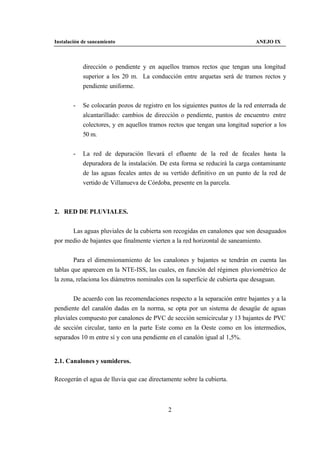 Instalación de saneamiento                                                    ANEJO IX



            dirección o pendiente y en aquellos tramos rectos que tengan una longitud
            superior a los 20 m. La conducción entre arquetas será de tramos rectos y
            pendiente uniforme.


        -   Se colocarán pozos de registro en los siguientes puntos de la red enterrada de
            alcantarillado: cambios de dirección o pendiente, puntos de encuentro entre
            colectores, y en aquellos tramos rectos que tengan una longitud superior a los
            50 m.


        -   La red de depuración llevará el efluente de la red de fecales hasta la
            depuradora de la instalación. De esta forma se reducirá la carga contaminante
            de las aguas fecales antes de su vertido definitivo en un punto de la red de
            vertido de Villanueva de Córdoba, presente en la parcela.



2. RED DE PLUVIALES.


      Las aguas pluviales de la cubierta son recogidas en canalones que son desaguados
por medio de bajantes que finalmente vierten a la red horizontal de saneamiento.


        Para el dimensionamiento de los canalones y bajantes se tendrán en cuenta las
tablas que aparecen en la NTE-ISS, las cuales, en función del régimen pluviométrico de
la zona, relaciona los diámetros nominales con la superficie de cubierta que desaguan.


       De acuerdo con las recomendaciones respecto a la separación entre bajantes y a la
pendiente del canalón dadas en la norma, se opta por un sistema de desagüe de aguas
pluviales compuesto por canalones de PVC de sección semicircular y 13 bajantes de PVC
de sección circular, tanto en la parte Este como en la Oeste como en los intermedios,
separados 10 m entre sí y con una pendiente en el canalón igual al 1,5%.


2.1. Canalones y sumideros.

Recogerán el agua de lluvia que cae directamente sobre la cubierta.



                                            2
 