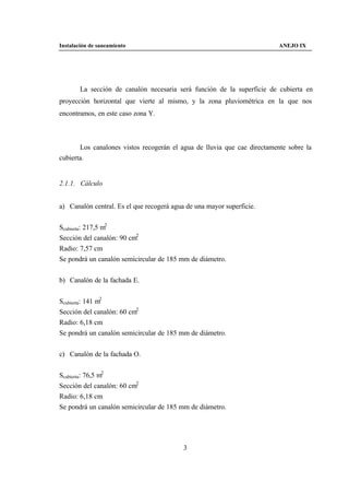 Instalación de saneamiento                                                ANEJO IX




        La sección de canalón necesaria será función de la superficie de cubierta en
proyección horizontal que vierte al mismo, y la zona pluviométrica en la que nos
encontramos, en este caso zona Y.



       Los canalones vistos recogerán el agua de lluvia que cae directamente sobre la
cubierta.


2.1.1. Cálculo


a) Canalón central. Es el que recogerá agua de una mayor superficie.


Scubierta: 217,5 m2
Sección del canalón: 90 cm2
Radio: 7,57 cm
Se pondrá un canalón semicircular de 185 mm de diámetro.


b) Canalón de la fachada E.


Scubierta: 141 m2
Sección del canalón: 60 cm2
Radio: 6,18 cm
Se pondrá un canalón semicircular de 185 mm de diámetro.


c) Canalón de la fachada O.


Scubierta: 76,5 m2
Sección del canalón: 60 cm2
Radio: 6,18 cm
Se pondrá un canalón semicircular de 185 mm de diámetro.




                                           3
 