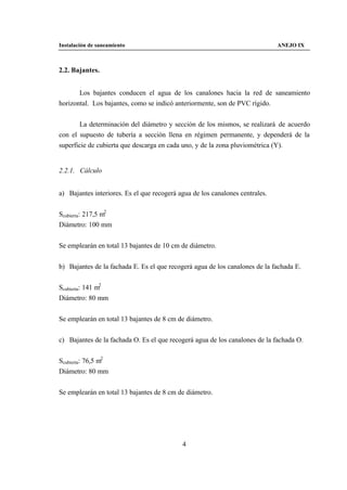 Instalación de saneamiento                                                    ANEJO IX



2.2. Bajantes.


       Los bajantes conducen el agua de los canalones hacia la red de saneamiento
horizontal. Los bajantes, como se indicó anteriormente, son de PVC rígido.


       La determinación del diámetro y sección de los mismos, se realizará de acuerdo
con el supuesto de tubería a sección llena en régimen permanente, y dependerá de la
superficie de cubierta que descarga en cada uno, y de la zona pluviométrica (Y).


2.2.1. Cálculo


a) Bajantes interiores. Es el que recogerá agua de los canalones centrales.


Scubierta: 217,5 m2
Diámetro: 100 mm


Se emplearán en total 13 bajantes de 10 cm de diámetro.


b) Bajantes de la fachada E. Es el que recogerá agua de los canalones de la fachada E.


Scubierta: 141 m2
Diámetro: 80 mm


Se emplearán en total 13 bajantes de 8 cm de diámetro.


c) Bajantes de la fachada O. Es el que recogerá agua de los canalones de la fachada O.


Scubierta: 76,5 m2
Diámetro: 80 mm


Se emplearán en total 13 bajantes de 8 cm de diámetro.




                                            4
 