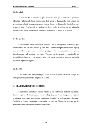 El cerdo ibérico y sus productos                                              ANEJO I


3.3. La edad


      Los animales deben alcanzar un peso suficiente para que la cantidad de grasa sea
adecuada y el músculo tenga menos agua. Esta grasa es fundamental para obtener un
producto de calidad, ya que actúa como barrera frente a la desecación, haciéndola muy
gradual y lenta. Con la edad se consigue un fuerte grado de infiltración, un adecuado
tamaño de las piezas y una mayor intensidad del color en el producto terminado.



3.4. El ejercicio


      Es fundamental para la calidad del músculo. Con él conseguimos un músculo que
se caracteriza por ser “más hecho” y “más fino”. El músculo presentará menos agua y
una capacidad mayor para acumular glucógeno, lo que permitirá una óptima
transformación del músculo en carne. También se incrementa el contenido de
mioglobina de la carne, y por tanto su color. Por último desgrasa el músculo, evitando
excesivos depósitos de grasa.



3.5. El sexo


      El macho debe de ser castrado para evitar aromas sexuales. Al mismo tiempo, se
consigue una mayor cantidad de grasa en la canal.



4. ELABORACIÓN DE EMBUTIDOS


      Se denominan embutidos crudos curados a los elaborados mediante selección,
troceado y picado de carnes, grasas con o sin despojos, que lleven incorporados especias
y aditivos autorizados sometidos a desecación (curados) y opcionalmente ahumado.
También se llaman embutidos fermentados ya que su fabricación depende de la
fermentación bacteriana liberadora de ácido láctico.




                                           13
 