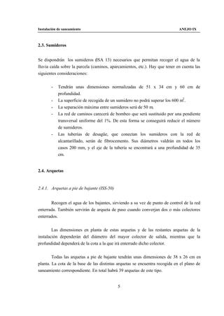 Instalación de saneamiento                                                   ANEJO IX



2.3. Sumideros


Se dispondrán los sumideros (ISA 13) necesarios que permitan recoger el agua de la
lluvia caída sobre la parcela (caminos, aparcamientos, etc.). Hay que tener en cuenta las
siguientes consideraciones:


        -   Tendrán unas dimensiones normalizadas de 51 x 34 cm y 60 cm de
            profundidad.
        -   La superficie de recogida de un sumidero no podrá superar los 600 m2 .
        -   La separación máxima entre sumideros será de 50 m.
        -   La red de caminos carecerá de bombeo que será sustituido por una pendiente
            transversal uniforme del 1%. De esta forma se conseguirá reducir el número
            de sumideros.
        -   Las tuberías de desagüe, que conectan los sumideros con la red de
            alcantarillado, serán de fibrocemento. Sus diámetros valdrán en todos los
            casos 200 mm, y el eje de la tubería se encontrará a una profundidad de 35
            cm.


2.4. Arquetas


2.4.1. Arquetas a pie de bajante (ISS-50)


       Recogen el agua de los bajantes, sirviendo a su vez de punto de control de la red
enterrada. También servirán de arqueta de paso cuando converjan dos o más colectores
enterrados.


        Las dimensiones en planta de estas arquetas y de las restantes arquetas de la
instalación dependerán del diámetro del mayor colector de salida, mientras que la
profundidad dependerá de la cota a la que irá enterrado dicho colector.


        Todas las arquetas a pie de bajante tendrán unas dimensiones de 38 x 26 cm en
planta. La cota de la base de las distintas arquetas se encuentra recogida en el plano de
saneamiento correspondiente. En total habrá 39 arquetas de este tipo.


                                            5
 