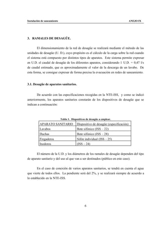 Instalación de saneamiento                                                           ANEJO IX




3. RAMALES DE DESAGÜE.


        El dimensionamiento de la red de desagüe se realizará mediante el método de las
unidades de desagüe (U. D.), cuyo propósito es el cálculo de la carga sobre la red cuando
el sistema está compuesto por distintos tipos de aparatos. Este sistema permite expresar
en U.D. el caudal de desagüe de los diferentes aparatos, considerando 1 U.D. = 0,47 l/s
de caudal estimado, que es aproximadamente el valor de la descarga de un lavabo. De
esta forma, se consigue expresar de forma precisa la evacuación en redes de saneamiento.


3.1. Desagüe de aparatos sanitarios.


        De acuerdo con las especificaciones recogidas en la NTE-ISS, y como se indicó
anteriormente, los aparatos sanitarios constarán de los dispositivos de desagüe que se
indican a continuación:



                             Tabla 1. Dispositivos de desagüe a emplear.
          APARATO SANITARIO                Dispositivo de desagüe (especificación)
          Lavabos                          Bote sifónico (ISS – 22)
          Duchas                           Bote sifónico (ISS – 28)
          Fregaderos                       Sifón individual (ISS – 25)
          Inodoros                         (ISS – 24)


       El número de la U.D. y los diámetros de los ramales de desagüe dependen del tipo
de aparato sanitario y del uso al que van a ser destinados (público en este caso).


        En el caso de conexión de varios aparatos sanitarios, se tendrá en cuenta el agua
que vierte de todos ellos. La pendiente será del 2%, y se realizará siempre de acuerdo a
lo establecido en la NTE-ISS.




                                                 6
 