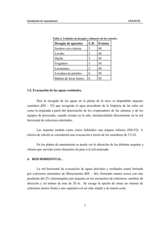 Instalación de saneamiento                                                     ANEJO IX




                     Tabla 2. Unidades de desagüe y diámetro de los ramales.
                       Desagüe de aparatos         U.D.    D (mm)
                       Inodoro con cisterna        5       80
                       Lavabo                      2       40
                       Ducha                       3       50
                       Fregadero                   3       50
                       Lavamanos                   2       40
                       Lavadora de perniles        6       50
                       Bañera de lavar lomos       6       50


3.2. Evacuación de las aguas residuales.


       Para la recogida de las aguas en la planta de la nave se dispondrán arquetas
sumidero (ISS – 53) que recogerán el agua procedente de la limpieza de las salas así
como la originada a partir del desescarche de los evaporadores de las cámaras y de los
equipos de procesado, cuando existan en la sala, introduciéndola directamente en la red
horizontal de colectores enterrados.


       Las arquetas tendrán como cierre hidráulico una arqueta sifónica (ISS-52). A
efectos de cálculo se considerará una evacuación a través de los sumideros de 3 U.D.


       En los planos de saneamiento se puede ver la ubicación de las distintas arquetas y
sifones que servirán como elementos de paso a la red enterrada.


4. RED HORIZONTAL.


        La red horizontal de evacuación de aguas pluviales y residuales estará formada
por colectores enterrados de fibrocemento (ISS – 46), formando tramos rectos con una
pendiente del 2% interrumpidos por arquetas en los encuentros de colectores, cambios de
dirección y en tramos de más de 20 m. Se escoge la opción de situar un sistema de
colectores mixtos frente a uno separativo al ser más simple y de menor coste.




                                               7
 