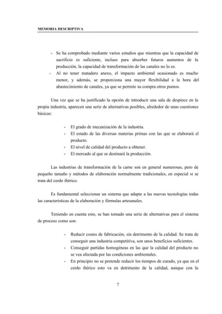MEMORIA DESCRIPTIVA




       - Se ha comprobado mediante varios estudios que mientras que la capacidad de
         sacrificio es suficiente, incluso para absorber futuros aumentos de la
         producción, la capacidad de transformación de las canales no lo es.
      - Al no tener matadero anexo, el impacto ambiental ocasionado es mucho
         menor, y además, se proporciona una mayor flexibilidad a la hora del
         abastecimiento de canales, ya que se permite su compra otros puntos.


       Una vez que se ha justificado la opción de introducir una sala de despiece en la
propia industria, aparecen una serie de alternativas posibles, alrededor de unas cuestiones
básicas:


              -   El grado de mecanización de la industria.
              -   El estado de las diversas materias primas con las que se elaborará el
                  producto.
              -   El nivel de calidad del producto a obtener.
              -   El mercado al que se destinará la producción.


        Las industrias de transformación de la carne son en general numerosas, pero de
pequeño tamaño y métodos de elaboración normalmente tradicionales, en especial si se
trata del cerdo ibérico.


        Es fundamental seleccionar un sistema que adapte a las nuevas tecnologías todas
las características de la elaboración y fórmulas artesanales.


       Teniendo en cuenta esto, se han tomado una serie de alternativas para el sistema
de proceso como son:


              -   Reducir costes de fabricación, sin detrimento de la calidad. Se trata de
                  conseguir una industria competitiva, son unos beneficios suficientes.
              -   Conseguir partidas homogéneas en las que la calidad del producto no
                  se vea afectada por las condiciones ambientales.
              -   En principio no se pretende reducir los tiempos de curado, ya que en el
                  cerdo ibérico esto va en detrimento de la calidad, aunque con la


                                            7
 