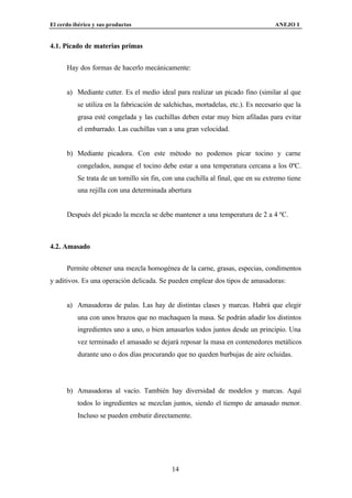 El cerdo ibérico y sus productos                                                   ANEJO I


4.1. Picado de materias primas


      Hay dos formas de hacerlo mecánicamente:


      a) Mediante cutter. Es el medio ideal para realizar un picado fino (similar al que
          se utiliza en la fabricación de salchichas, mortadelas, etc.). Es necesario que la
          grasa esté congelada y las cuchillas deben estar muy bien afiladas para evitar
          el embarrado. Las cuchillas van a una gran velocidad.


      b) Mediante picadora. Con este método no podemos picar tocino y carne
          congelados, aunque el tocino debe estar a una temperatura cercana a los 0ºC.
          Se trata de un tornillo sin fin, con una cuchilla al final, que en su extremo tiene
          una rejilla con una determinada abertura


      Después del picado la mezcla se debe mantener a una temperatura de 2 a 4 ºC.



4.2. Amasado


      Permite obtener una mezcla homogénea de la carne, grasas, especias, condimentos
y aditivos. Es una operación delicada. Se pueden emplear dos tipos de amasadoras:


      a) Amasadoras de palas. Las hay de distintas clases y marcas. Habrá que elegir
          una con unos brazos que no machaquen la masa. Se podrán añadir los distintos
          ingredientes uno a uno, o bien amasarlos todos juntos desde un principio. Una
          vez terminado el amasado se dejará reposar la masa en contenedores metálicos
          durante uno o dos días procurando que no queden burbujas de aire ocluidas.




      b) Amasadoras al vacío. También hay diversidad de modelos y marcas. Aquí
          todos lo ingredientes se mezclan juntos, siendo el tiempo de amasado menor.
          Incluso se pueden embutir directamente.




                                             14
 