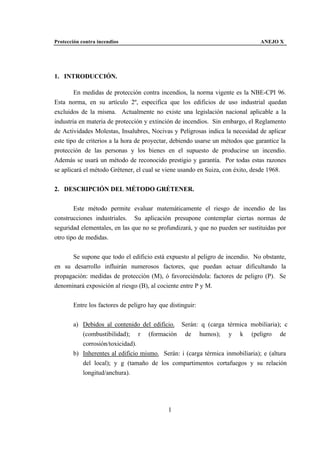 Protección contra incendios                                                    ANEJO X




1. INTRODUCCIÓN.

        En medidas de protección contra incendios, la norma vigente es la NBE-CPI 96.
Esta norma, en su artículo 2º, especifica que los edificios de uso industrial quedan
excluidos de la misma. Actualmente no existe una legislación nacional aplicable a la
industria en materia de protección y extinción de incendios. Sin embargo, el Reglamento
de Actividades Molestas, Insalubres, Nocivas y Peligrosas indica la necesidad de aplicar
este tipo de criterios a la hora de proyectar, debiendo usarse un métodos que garantice la
protección de las personas y los bienes en el supuesto de producirse un incendio.
Además se usará un método de reconocido prestigio y garantía. Por todas estas razones
se aplicará el método Grétener, el cual se viene usando en Suiza, con éxito, desde 1968.


2. DESCRIPCIÓN DEL MÉTODO GRÉTENER.


        Este método permite evaluar matemáticamente el riesgo de incendio de las
construcciones industriales. Su aplicación presupone contemplar ciertas normas de
seguridad elementales, en las que no se profundizará, y que no pueden ser sustituidas por
otro tipo de medidas.


      Se supone que todo el edificio está expuesto al peligro de incendio. No obstante,
en su desarrollo influirán numerosos factores, que puedan actuar dificultando la
propagación: medidas de protección (M), ó favoreciéndola: factores de peligro (P). Se
denominará exposición al riesgo (B), al cociente entre P y M.


       Entre los factores de peligro hay que distinguir:


       a) Debidos al contenido del edificio. Serán: q (carga térmica mobiliaria); c
          (combustibilidad); r (formación de humos); y k (peligro de
          corrosión/toxicidad).
       b) Inherentes al edificio mismo. Serán: i (carga térmica inmobiliaria); e (altura
          del local); y g (tamaño de los compartimentos cortafuegos y su relación
          longitud/anchura).




                                            1
 