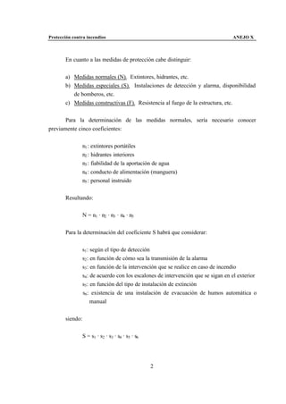 Protección contra incendios                                                        ANEJO X



       En cuanto a las medidas de protección cabe distinguir:


       a) Medidas normales (N). Extintores, hidrantes, etc.
       b) Medidas especiales (S). Instalaciones de detección y alarma, disponibilidad
          de bomberos, etc.
       c) Medidas constructivas (F). Resistencia al fuego de la estructura, etc.


       Para la determinación de las medidas normales, sería necesario conocer
previamente cinco coeficientes:


                 n1 : extintores portátiles
                 n2 : hidrantes interiores
                 n3 : fiabilidad de la aportación de agua
                 n4 : conducto de alimentación (manguera)
                 n5 : personal instruido


       Resultando:


                 N = n1 · n2 · n3 · n4 · n5


       Para la determinación del coeficiente S habrá que considerar:


                 s1 : según el tipo de detección
                 s2 : en función de cómo sea la transmisión de la alarma
                 s3 : en función de la intervención que se realice en caso de incendio
                 s4 : de acuerdo con los escalones de intervención que se sigan en el exterior
                 s5 : en función del tipo de instalación de extinción
                 s6 : existencia de una instalación de evacuación de humos automática o
                      manual


       siendo:


                 S = s1 · s2 · s3 · s4 · s5 · s6




                                                   2
 