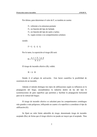 Protección contra incendios                                                     ANEJO X



       Por último, para determinar el valor de F, se tendrán en cuenta:


                 F1 : referente a la estructura portante
                 F2 : en función del tipo de fachada
                 F3 : en función del tipo de suelo y techos
                 F4 : según existan o no compartimentos celulares


       siendo:


                 F = f1 · f2 · f3 · f4


       Por lo tanto, la exposición al riesgo (B) será:

                      q ⋅c⋅ r ⋅k ⋅i ⋅g ⋅ p
               B=
                           N ⋅ S⋅ F


       El riesgo de incendio efectivo (R), valdrá:


                 R=A·B


       Siendo A el peligro de activación.         Este factor cuantifica la posibilidad de
ocurrencia de un incendio.


       Además el método distingue tres tipos de edificaciones según su influencia en la
propagación del fuego, encuadrándose la industria dentro de las del tipo G
(construcciones de gran superficie que permiten y facilitan la propagación horizontal
pero no la vertical del fuego).


        El riesgo de incendio efectivo se calculará para los compartimentos cortafuegos
más grandes o más peligrosos, influyendo en cuanto a la superficie a considerar el tipo de
edificación (G).


       Se fijará un valor límite admisible de riesgo, denominado riesgo de incendio
aceptado (Ru), de forma que el riesgo efectivo no pueda ser mayor que el aceptado. Para



                                              3
 