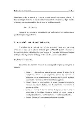 Protección contra incendios                                                      ANEJO X



fijar el valor de Ru se parte de un riesgo de incendio normal, que toma un valor de 1,3.
Éste se corregirá mediante un factor que tiene en cuenta la situación de peligro para las
personas y que se denomina PH,E. Por lo tanto, se tendrá que cumplir:


               Ru = 1,3 · PH,E > R


       En caso de no cumplirse lo anterior habría que realizar un nuevo estudio de forma
que disminuya el riesgo efectivo.



3. APLICACIÓN DEL MÉTODO GRÉTENER.


       A continuación se aplicará este método, utilizando como base las tablas,
apéndices y anejo de la edición realizada por CEPREVEN (Centro Nacional de
Prevención de Daños y Pérdidas), la Notas Técnicas de Prevención del Instituto Nacional
de Seguridad e Higiene en el Trabajo y ciertos aspectos generales de la CPI-96.


3.1. Sectores de incendios.


       Se definirán las siguientes zonas en las que se puede originar y propagarse un
incendio:


               -    Zona 1. Laboratorio de materias primas, cámara de recepción de
                    congelados, cámara de descongelación, cámara de recepción de
                    productos frescos, sala de despiece, sala de refrigeración de productos
                    despiezados y cámara de expedición de huesos y grasas.
               -    Zona 2. Cámara de salazón, cámara de lavado, cámara de post-salazón,
                    secadero de perniles, bodega, sala de expedición y laboratorio de
                    control de calidad.
               -    Zona 3. Cámara de tripería, cámara de reposo de masas, sala de
                    elaboración de embutidos, cámara de estufaje de lomos, cámara de
                    estufaje de embutidos, secadero de lomos y secadero de embutidos..
               -    Zona 4. Zona de oficinas, aseos de oficinas y vestuarios.




                                             4
 