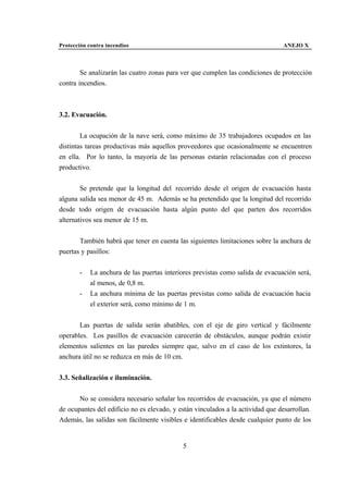 Protección contra incendios                                                      ANEJO X



        Se analizarán las cuatro zonas para ver que cumplen las condiciones de protección
contra incendios.



3.2. Evacuación.


        La ocupación de la nave será, como máximo de 35 trabajadores ocupados en las
distintas tareas productivas más aquellos proveedores que ocasionalmente se encuentren
en ella. Por lo tanto, la mayoría de las personas estarán relacionadas con el proceso
productivo.


        Se pretende que la longitud del recorrido desde el origen de evacuación hasta
alguna salida sea menor de 45 m. Además se ha pretendido que la longitud del recorrido
desde todo origen de evacuación hasta algún punto del que parten dos recorridos
alternativos sea menor de 15 m.


       También habrá que tener en cuenta las siguientes limitaciones sobre la anchura de
puertas y pasillos:


       -    La anchura de las puertas interiores previstas como salida de evacuación será,
            al menos, de 0,8 m.
       -    La anchura mínima de las puertas previstas como salida de evacuación hacia
            el exterior será, como mínimo de 1 m.


       Las puertas de salida serán abatibles, con el eje de giro vertical y fácilmente
operables. Los pasillos de evacuación carecerán de obstáculos, aunque podrán existir
elementos salientes en las paredes siempre que, salvo en el caso de los extintores, la
anchura útil no se reduzca en más de 10 cm.


3.3. Señalización e iluminación.


       No se considera necesario señalar los recorridos de evacuación, ya que el número
de ocupantes del edificio no es elevado, y están vinculados a la actividad que desarrollan.
Además, las salidas son fácilmente visibles e identificables desde cualquier punto de los


                                            5
 