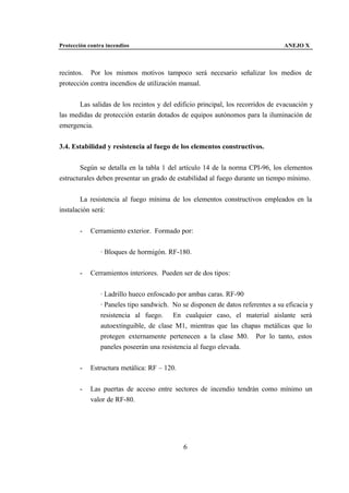 Protección contra incendios                                                     ANEJO X



recintos. Por los mismos motivos tampoco será necesario señalizar los medios de
protección contra incendios de utilización manual.


       Las salidas de los recintos y del edificio principal, los recorridos de evacuación y
las medidas de protección estarán dotados de equipos autónomos para la iluminación de
emergencia.


3.4. Estabilidad y resistencia al fuego de los elementos constructivos.


        Según se detalla en la tabla 1 del artículo 14 de la norma CPI-96, los elementos
estructurales deben presentar un grado de estabilidad al fuego durante un tiempo mínimo.


        La resistencia al fuego mínima de los elementos constructivos empleados en la
instalación será:


       -    Cerramiento exterior. Formado por:


               · Bloques de hormigón. RF-180.


       -    Cerramientos interiores. Pueden ser de dos tipos:


               · Ladrillo hueco enfoscado por ambas caras. RF-90
               · Paneles tipo sandwich. No se disponen de datos referentes a su eficacia y
               resistencia al fuego. En cualquier caso, el material aislante será
               autoextinguible, de clase M1, mientras que las chapas metálicas que lo
               protegen externamente pertenecen a la clase M0. Por lo tanto, estos
               paneles poseerán una resistencia al fuego elevada.


       -    Estructura metálica: RF – 120.


       -    Las puertas de acceso entre sectores de incendio tendrán como mínimo un
            valor de RF-80.




                                             6
 
