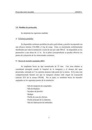 Protección contra incendios                                                    ANEJO X




3.5. Medidas de protección.


       Se adoptarán las siguientes medidas:


a) Extintores portátiles


        Se dispondrán extintores portátiles de polvo polivalente y presión incorporada con
una eficacia mínima 13A-89B y 6 kg de carga. Éstos se encontrarán uniformemente
distribuidos por toda la instalación a razón de uno por cada 300 m2 . Se dispondrán en los
paramentos a una altura de 1,3 m. En el plano correspondiente se pueden observar los
puntos de colocación de los mencionados extintores.


b) Bocas de incendio equipadas (BIE)


        Se emplearán bocas de tipo normalizado de 25 mm. Una zona diáfana se
considerará protegida cuando la longitud de la manguera y el alcance del agua
proyectada, estimado en 5 m, permita alcanzar todo punto de la misma. Si la zona está
compartimentada bastará con que la manguera alcance todo origen de evacuación
(artículo 20.3 de la norma CPI-96). Por lo tanto, se instalarán bocas de incendio
equipadas en los siguientes puntos de la instalación:


               · Sala de recepción de congelados.
               · Sala de despiece.
               · Secadero de perniles.
               · Bodega.
               · Pasillo de zona de oficinas.
               · Pasillo principal de la industria.
               · Sala de elaboración de embutidos.




                                              7
 