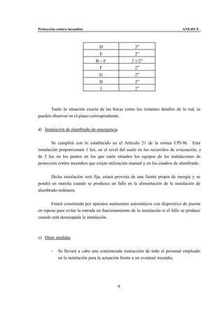 Protección contra incendios                                                      ANEJO X



                                  D                   2”
                                  E                   2”
                                B−F                 2 1/2”
                                 F                    2”
                                  G                   2”
                                  H                   2”
                                  I                   2”



      Tanto la situación exacta de las bocas como los restantes detalles de la red, se
pueden observar en el plano correspondiente.


d) Instalación de alumbrado de emergencia


        Se cumplirá con lo establecido en el Artículo 21 de la norma CPI-96. Esta
instalación proporcionará 1 lux, en el nivel del suelo en los recorridos de evacuación, y
de 5 lux en los puntos en los que estén situados los equipos de las instalaciones de
protección contra incendios que exijan utilización manual y en los cuadros de alumbrado.


      Dicha instalación será fija, estará provista de una fuente propia de energía y se
pondrá en marcha cuando se produzca un fallo en la alimentación de la instalación de
alumbrado ordinaria.


       Estará constituida por aparatos autónomos automáticos con dispositivo de puesta
en reposo para evitar la entrada en funcionamiento de la instalación si el fallo se produce
cuando está desocupada la instalación.



e) Otras medidas


       -    Se llevará a cabo una concienzuda instrucción de todo el personal empleado
            en la instalación para la actuación frente a un eventual incendio.




                                            9
 