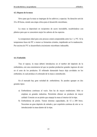 El cerdo ibérico y sus productos                                                 ANEJO I


4.3. Reposo de la masa


      Sirve para que la masa se impregne de los aditivos y especias. Su duración será de
24 a 48 horas, siendo una etapa crítica para el desarrollo microbiano.


      La masa se depositará en recipientes de acero inoxidable, recubriéndose con
plástico para que se concentren mejor los sabores de las especias.


      La temperatura ideal para este proceso estará comprendida entre los 1 y 5ºC. Si la
temperatura fuese de 0ºC o menor se formarían cristales, impidiendo así la maduración.
Por encima de 5ºC se desarrollaría crecimiento microbiano indeseable.




4.4. Embutido


      Tras el reposo, la masa deberá introducirse en el tambor del depósito de la
embutidora, con una consistencia tal que no puedan producirse grandes ingresos de aire
en el seno de los productos. El rellenado demasiado hueco deja cavidades en los
embutidos, lo cual produce el coloreado de la masa o enmohecido.


      En el mercado hay gran variedad de embutidoras. Se pueden agrupar en dos
grandes tipos:


      a) Embutidoras continuas al vacío. Son las de mayor rendimiento. Sólo se
          emplean en grandes industrias. Permitirán obtener un producto de mayor
          calidad. Consiste en un pistón que empuja la masa al interior de la tripa.
      b) Embutidoras de pistón. Tienen distintas capacidades, de 12 a 200 litros.
          Necesitan un gran depósito de entrada y por expulsión continua de aire se va
          introduciendo la masa dentro de la tripa.




                                            15
 