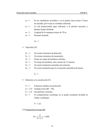 Protección contra incendios                                                     ANEJO X



            n2 = 1      En los alrededores accesibles y en la propia zona existen 2 bocas
                        de incendio, por lo que se considera suficiente.
            n3 = 1      La red proporcionará agua suficiente a la presión necesaria y
                        durante tiempo ilimitado.
            n4 = 1      Longitud de la manguera menor de 70 m.
            n5 = 1      Personal instruido.


                        N=1


       •    Especiales (S):


            S1 = 1      No existen elementos de detección.
            S2 = 1      No existen elementos de transmisión.
            S3 = 1      Existe un cuerpo de bomberos oficiales.
            S4 = 1      El cuerpo de bomberos está a menos de 15 minutos.
            S5 = 1      No existe instalación automática de extinción.
            S6 = 1      No existe instalación para la evacuación automática de humos.


                        S=1


       •    Inherentes a la construcción (F):


            f1 = 1      Estructura metálica sin protección.
            f2 = 1,15   Fachada mixta (RF > 90).
            f3 = 1,15   Sin aberturas verticales.
            f4 = 1      El compartimento cortafuego no se puede considerar dividido en
                        células cortafuegos.


                        F = 1,32


       b.3) Exposición al riesgo (B)

                                 P
                        B=             = 1,008
                              N ⋅S ⋅ F


                                                 12
 