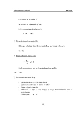 Protección contra incendios                                                       ANEJO X




       b.4) Peligro de activación (A)


       Se adoptará un valor medio de 0,91.


       b.5) Riesgo de incendio efectivo (R)

               R = B · A = 0,92



c) Riesgo de incendio aceptado (Ru)


       Habrá que calcular el factor de corrección PH,E, que toma el valor de 1.


       Ru = 1,3


d) Seguridad contra incendios (γ)


                      Ru
                 γ=      = 1,4 > 1
                      R

       Por lo tanto, estamos ante un riesgo de incendio aceptable.

3.6.2. Zona 2.


a) Características constructivas


       -    Estructura metálica en cerchas y pilares
       -    Cerramientos interiores de fábrica de ladrillo
       -    Falsos techos de escayola
       -    Edificación de tipo G, que propaga el fuego horizontalmente pero no
            verticalmente.
       -    Dimensiones: 2.456,2 m2




                                             13
 
