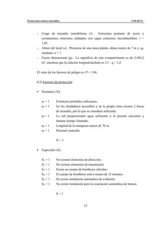 Protección contra incendios                                                     ANEJO X



       -    Carga de incendio inmobiliaria (i).         Estructura portante de acero y
            cerramientos exteriores múltiples con capas exteriores incombustibles: i =
            1,05.
       -    Altura del local (e). Presencia de una única planta, altura menor de 7 m y qm
            mediano: e = 1.
       -    Factor dimensional (g). La superficie de este compartimento es de 2.456,2
            m2 , mientras que la relación longitud/anchura es 2:1 : g = 1,2.


       El valor de los factores de peligro es: P = 1,96.


       b.2) Factores de protección


       •    Normales (N):


            n1 = 1      Extintores portátiles suficientes.
            n2 = 1      En los alrededores accesibles y en la propia zona existen 2 bocas
                        de incendio, por lo que se considera suficiente.
            n3 = 1      La red proporcionará agua suficiente a la presión necesaria y
                        durante tiempo ilimitado.
            n4 = 1      Longitud de la manguera menor de 70 m.
            n5 = 1      Personal instruido.


                        N=1


       •    Especiales (S):


            S1 = 1      No existen elementos de detección.
            S2 = 1      No existen elementos de transmisión.
            S3 = 1      Existe un cuerpo de bomberos oficiales.
            S4 = 1      El cuerpo de bomberos está a menos de 15 minutos.
            S5 = 1      No existe instalación automática de extinción.
            S6 = 1      No existe instalación para la evacuación automática de humos.


                        S=1


                                             15
 