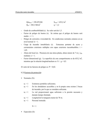 Protección contra incendios                                                    ANEJO X




               Qmtotal = 199.470 MJ.                 Stotal = 653,2 m2
               Qm = 305,3 MJ/m2                      q = 1,2


       -    Grado de combustibilidad (c). Su valor será de 1,3.
       -    Factor de peligro de humos (r). Se estima que el peligro de humos será
            medio: r = 1.
       -    Peligro de corrosión o toxicidad (k). En condiciones normales estamos en un
            nivel normal: k = 1.
       -    Carga de incendio inmobiliaria (i).         Estructura portante de acero y
            cerramientos exteriores múltiples con capas exteriores incombustibles: i =
            1,05.
       -    Altura del local (e). Presencia de una única planta, altura menor de 7 m y qm
            mediano: e = 1.
       -    Factor dimensional (g). La superficie de este compartimento es de 653,2 m2 ,
            mientras que la relación longitud/anchura es 3:1 : g = 0,5.


       El valor de los factores de peligro es: P = 0,82.


       b.2) Factores de protección


       •    Normales (N):


            n1 = 1      Extintores portátiles suficientes.
            n2 = 1      En los alrededores accesibles y en la propia zona existen 2 bocas
                        de incendio, por lo que se considera suficiente.
            n3 = 1      La red proporcionará agua suficiente a la presión necesaria y
                        durante tiempo ilimitado.
            n4 = 1      Longitud de la manguera menor de 70 m.
            n5 = 1      Personal instruido.


                        N=1


       •    Especiales (S):


                                             18
 