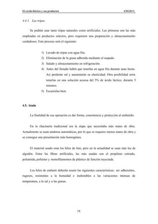 El cerdo ibérico y sus productos                                               ANEJO I


4.4.1. Las tripas


      Se podrán usar tanto tripas naturales como artificiales. Las primeras son las más
empleadas en productos selectos, pero requieren una preparación y almacenamiento
cuidadosos. Este proceso será el siguiente:


                1) Lavado de tripas con agua fría.
                2) Eliminación de la grasa adherida mediante el raspado.
                3) Salado y almacenamiento en refrigeración.
                4) Antes del llenado habrá que tenerlas en agua fría durante unas horas.
                    Así perderán sal y aumentarán su elasticidad. Otra posibilidad sería
                    tenerlas en una solución acuosa del 5% de ácido láctico, durante 5
                    minutos.
                5) Escurrirlas bien.



4.5. Atado


      La finalidad de esa operación es dar forma, consistencia y protección al embutido.


      En la chacinería tradicional era la etapa que necesitaba más mano de obra.
Actualmente se usan atadoras automáticas, por lo que se requiere menos mano de obra y
se consigue una presentación más homogénea.


      El material usado eran los hilos de lino, pero en la actualidad se usan más los de
algodón. Entre las fibras artificiales, las más usadas son el propileno estirado,
poliamida, poliéster y monofilamentos de plástico de función inyectada.


      Los hilos de embutir deberán reunir las siguientes características: ser adherentes,
rugosos, resistentes a la humedad e inalterables a las variaciones intensas de
temperatura, a la sal y a las grasas.




                                              16
 