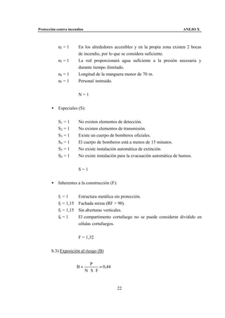 Protección contra incendios                                                     ANEJO X



            n2 = 1      En los alrededores accesibles y en la propia zona existen 2 bocas
                        de incendio, por lo que se considera suficiente.
            n3 = 1      La red proporcionará agua suficiente a la presión necesaria y
                        durante tiempo ilimitado.
            n4 = 1      Longitud de la manguera menor de 70 m.
            n5 = 1      Personal instruido.


                        N=1


       •    Especiales (S):


            S1 = 1      No existen elementos de detección.
            S2 = 1      No existen elementos de transmisión.
            S3 = 1      Existe un cuerpo de bomberos oficiales.
            S4 = 1      El cuerpo de bomberos está a menos de 15 minutos.
            S5 = 1      No existe instalación automática de extinción.
            S6 = 1      No existe instalación para la evacuación automática de humos.


                        S=1


       •    Inherentes a la construcción (F):


            f1 = 1      Estructura metálica sin protección.
            f2 = 1,15   Fachada mixta (RF > 90).
            f3 = 1,15   Sin aberturas verticales.
            f4 = 1      El compartimento cortafuego no se puede considerar dividido en
                        células cortafuegos.


                        F = 1,32


       b.3) Exposición al riesgo (B)

                                 P
                        B=            = 0,44
                              N ⋅S⋅ F


                                               22
 