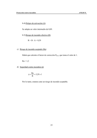 Protección contra incendios                                                       ANEJO X




       b.4) Peligro de activación (A)


       Se adopta un valor intermedio de 0,89.


       b.5) Riesgo de incendio efectivo (R)

               R = B · A = 0,39



c) Riesgo de incendio aceptado (Ru)


       Habrá que calcular el factor de corrección PH,E, que toma el valor de 1.


       Ru = 1,3


d) Seguridad contra incendios (γ)


                     Ru
                γ=      = 3,29 > 1
                     R

       Por lo tanto, estamos ante un riesgo de incendio aceptable.




                                           23
 