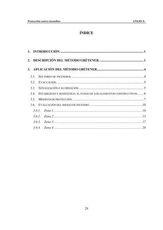 Protección contra incendios                                                                                            ANEJO X



                                                         ÍNDICE



1. INTRODUCCIÓN. ..................................................................................................... 1

2. DESCRIPCIÓN DEL MÉTODO GRÉTENER. ..................................................... 1

3. APLICACIÓN DEL MÉTODO GRÉTENER......................................................... 4

  3.1.     SECTORES DE INCENDIOS......................................................................................... 4
  3.2.     EVACUACIÓN. ......................................................................................................... 5
  3.3.     SEÑALIZACIÓN E ILUMINACIÓN. .............................................................................. 5
  3.4.     ESTABILIDAD Y RESISTENCIA AL FUEGO DE LOS ELEMENTOS CONSTRUCTIVOS........ 6
  3.5.     MEDIDAS DE PROTECCIÓN. ...................................................................................... 7
  3.6.     EVALUACIÓN DEL RIESGO DE INCENDIO. ............................................................... 10
     3.6.1.      Zona 1............................................................................................................ 10
     3.6.2.      Zona 2............................................................................................................ 13
     3.6.3.      Zona 3............................................................................................................ 17
     3.6.4.      Zona 4............................................................................................................ 20




                                                                28
 