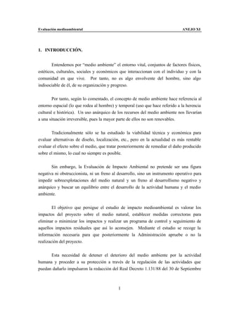 Evaluación medioambiental                                                      ANEJO XI




1. INTRODUCCIÓN.


        Entendemos por “medio ambiente” el entorno vital, conjuntos de factores físicos,
estéticos, culturales, sociales y económicos que interaccionan con el individuo y con la
comunidad en que vive. Por tanto, no es algo envolvente del hombre, sino algo
indisociable de él, de su organización y progreso.


        Por tanto, según lo comentado, el concepto de medio ambiente hace referencia al
entorno espacial (lo que rodea al hombre) y temporal (uso que hace referido a la herencia
cultural e histórica). Un uso anárquico de los recursos del medio ambiente nos llevarían
a una situación irreversible, pues la mayor parte de ellos no son renovables.


       Tradicionalmente sólo se ha estudiado la viabilidad técnica y económica para
evaluar alternativas de diseño, localización, etc., pero en la actualidad es más rentable
evaluar el efecto sobre el medio, que tratar posteriormente de remediar el daño producido
sobre el mismo, lo cual no siempre es posible.


       Sin embargo, la Evaluación de Impacto Ambiental no pretende ser una figura
negativa ni obstruccionista, ni un freno al desarrollo, sino un instrumento operativo para
impedir sobreexplotaciones del medio natural y un freno al desarrollismo negativo y
anárquico y buscar un equilibrio entre el desarrollo de la actividad humana y el medio
ambiente.


        El objetivo que persigue el estudio de impacto medioambiental es valorar los
impactos del proyecto sobre el medio natural, establecer medidas correctoras para
eliminar o minimizar los impactos y realizar un programa de control y seguimiento de
aquellos impactos residuales que así lo aconsejen. Mediante el estudio se recoge la
información necesaria para que posteriormente la Administración apruebe o no la
realización del proyecto.


      Esta necesidad de detener el deterioro del medio ambiente por la actividad
humana y proceder a su protección a través de la regulación de las actividades que
puedan dañarlo impulsaron la redacción del Real Decreto 1.131/88 del 30 de Septiembre



                                            1
 