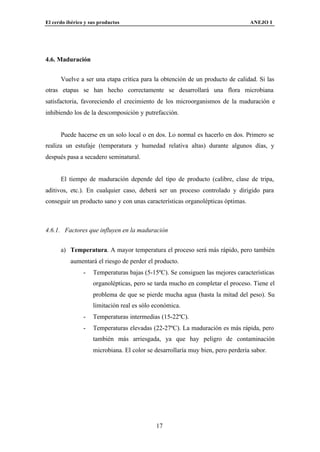 El cerdo ibérico y sus productos                                                 ANEJO I




4.6. Maduración


      Vuelve a ser una etapa crítica para la obtención de un producto de calidad. Si las
otras etapas se han hecho correctamente se desarrollará una flora microbiana
satisfactoria, favoreciendo el crecimiento de los microorganismos de la maduración e
inhibiendo los de la descomposición y putrefacción.


      Puede hacerse en un solo local o en dos. Lo normal es hacerlo en dos. Primero se
realiza un estufaje (temperatura y humedad relativa altas) durante algunos días, y
después pasa a secadero seminatural.


      El tiempo de maduración depende del tipo de producto (calibre, clase de tripa,
aditivos, etc.). En cualquier caso, deberá ser un proceso controlado y dirigido para
conseguir un producto sano y con unas características organolépticas óptimas.



4.6.1. Factores que influyen en la maduración


      a) Temperatura. A mayor temperatura el proceso será más rápido, pero también
          aumentará el riesgo de perder el producto.
                -   Temperaturas bajas (5-15ºC). Se consiguen las mejores características
                    organolépticas, pero se tarda mucho en completar el proceso. Tiene el
                    problema de que se pierde mucha agua (hasta la mitad del peso). Su
                    limitación real es sólo económica.
                -   Temperaturas intermedias (15-22ºC).
                -   Temperaturas elevadas (22-27ºC). La maduración es más rápida, pero
                    también más arriesgada, ya que hay peligro de contaminación
                    microbiana. El color se desarrollaría muy bien, pero perdería sabor.




                                            17
 