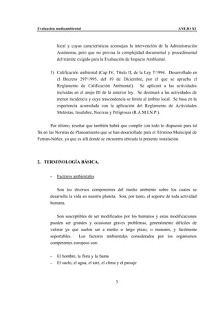 Evaluación medioambiental                                                      ANEJO XI



           local y cuyas características aconsejan la intervención de la Administración
           Autónoma, pero que no precisa la complejidad documental y procedimental
           del trámite exigido para la Evaluación de Impacto Ambiental.


       3) Calificación ambiental (Cap IV, Título II, de la Ley 7/1994. Desarrollado en
          el Decreto 297/1995, del 19 de Diciembre, por el que se aprueba el
          Reglamento de Calificación Ambiental). Se aplicará a las actividades
          incluidas en el anejo III de la anterior ley. Se destinará a las actividades de
          menor incidencia y cuya trascendencia se limita al ámbito local. Se basa en la
          experiencia acumulada con la aplicación del Reglamento de Actividades
          Molestas, Insalubre, Nocivas y Peligrosas (R.A.M.I.N.P.).


        Por último, reseñar que también habrá que cumplir con todo lo dispuesto para tal
fin en las Normas de Planeamiento que se han desarrollado para el Término Municipal de
Fernan-Núñez, ya que es allí donde se encuentra ubicada la presente instalación.




2. TERMINOLOGÍA BÁSICA.


       -   Factores ambientales


          Son los diversos componentes del medio ambiente sobre los cuales se
       desarrolla la vida en nuestro planeta. Son, por tanto, el soporte de toda actividad
       humana.


           Son susceptibles de ser modificados por los humanos y estas modificaciones
       pueden ser grandes y ocasionar graves problemas, generalmente difíciles de
       valorar ya que suelen ser a medio o largo plazo, o menores, y fácilmente
       soportables.   Los factores ambientales considerados por los organismos
       competentes europeos son:


       -   El hombre, la flora y la fauna
       -   El suelo, el agua, el aire, el clima y el paisaje



                                               3
 