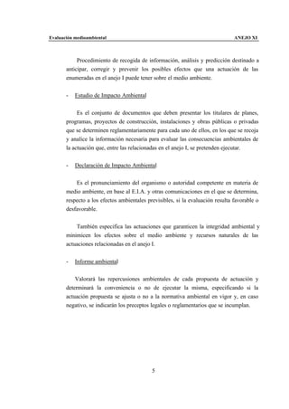 Evaluación medioambiental                                                       ANEJO XI



            Procedimiento de recogida de información, análisis y predicción destinado a
       anticipar, corregir y prevenir los posibles efectos que una actuación de las
       enumeradas en el anejo I puede tener sobre el medio ambiente.


       -   Estudio de Impacto Ambiental


            Es el conjunto de documentos que deben presentar los titulares de planes,
       programas, proyectos de construcción, instalaciones y obras públicas o privadas
       que se determinen reglamentariamente para cada uno de ellos, en los que se recoja
       y analice la información necesaria para evaluar las consecuencias ambientales de
       la actuación que, entre las relacionadas en el anejo I, se pretenden ejecutar.


       -   Declaración de Impacto Ambiental


           Es el pronunciamiento del organismo o autoridad competente en materia de
       medio ambiente, en base al E.I.A. y otras comunicaciones en el que se determina,
       respecto a los efectos ambientales previsibles, si la evaluación resulta favorable o
       desfavorable.


           También especifica las actuaciones que garanticen la integridad ambiental y
       minimicen los efectos sobre el medio ambiente y recursos naturales de las
       actuaciones relacionadas en el anejo I.


       -   Informe ambiental


           Valorará las repercusiones ambientales de cada propuesta de actuación y
       determinará la conveniencia o no de ejecutar la misma, especificando si la
       actuación propuesta se ajusta o no a la normativa ambiental en vigor y, en caso
       negativo, se indicarán los preceptos legales o reglamentarios que se incumplan.




                                            5
 