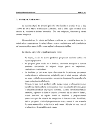 Evaluación medioambiental                                                        ANEJO XI



3. INFORME AMBIENTAL.


        La industria objeto del presente proyecto está incluida en el anejo II de la Ley
7/1994, del 18 de Mayo, de Protección Ambiental. Por lo tanto, según se indica en su
artículo 8º, requerirá un informe ambiental. Éste será obligatorio, vinculante y tendrá
carácter integrador.


        El cumplimiento del trámite del Informe Ambiental no eximirá la obtención de
autorizaciones, concesiones, licencias, informes u otros requisitos, que a efectos distintos
de los ambientales, sean exigibles con arreglo al ordenamiento jurídico.


       La industria a proyectar se puede considerar como:


       -   No nociva, ya que no evacua productos que puedan ocasionar daños a la
           riqueza agropecuaria.
       -   No peligrosa, pues en ella no se fabrican, almacenan, manipulan o expiden
           productos susceptibles de originar riesgos graves de explosiones,
           combustiones o radiaciones.
       -   No insalubre, ya que no da lugar a la evacuación de productos que puedan
           resultar directa o indirectamente perjudiciales para la salud humana. Además
           sus aguas residuales son sometidas a un proceso de depuración para reducir la
           carga contaminante del efluente.
       -   Molesta, ya que puede producir ruido, aunque nunca se alcanzarán niveles
           elevados de incomodidad y no molestará a zonas residenciales próximas, pues
           se encuentra aislada en un polígono industrial. Además se tomarán medidas
           oportunas, separando la zona de oficinas y descanso de las zonas de trabajo,
           usando bancadas de soporte donde se requieran y proporcionando
           protecciones para los oídos de los trabajadores si fuese necesario. Por último,
           indicar que podría existir algún problema de olores, aunque al estar separada
           de zonas residenciales, su incidencia será escasa. Además, en todo caso, el
           nivel de olores desagradables será escaso.




                                             6
 