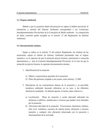 Evaluación medioambiental                                                     ANEJO XI



3.1. Órgano ambiental.


       Debido a que la actuación objeto del proyecto no supera el ámbito provincial, la
tramitación y emisión del Informe Ambiental corresponderá a las Comisiones
Interdepartamentales Provinciales de la Consejería de Medio ambiente. La composición
de dicha comisión queda recogida en el artículo 13 del Reglamento de Informe
Ambiental.


3.2. Documentación mínima.


        Según se indica en el artículo 15 del anterior Reglamento, los titulares de las
actuaciones sujetas al trámite de Informe Ambiental presentarán ante el órgano
sustantivo, en el supuesto de que la actuación precise licencia, autorización o concesión
administrativa, o ante la Comisión Interdepartamental Provincial, en el caso de que la
actuación no precise licencia, la siguiente documentación mínima:


       1. Identificación de la actuación


           a) Objeto y características generales de la actuación.
           b) Plano del perímetro ocupado a una escala, como mínimo, 1:5.000


       2. Descripción de las características básicas de la actuación y su previsible
          incidencia ambiental, haciendo referencia, en su caso, a las diferentes
          alternativas estudiadas. Se deberán aportar, al menos, datos relativos a:


           a) Localización. Plano de situación a escala adecuada indicando las
              distancias a edificios, instalaciones o recursos que pueden verse afectados
              por la actuación.
           b) Afecciones derivadas de la actuación. Excavaciones, desmontes, rellenos,
              obra civil, vertederos, consumo de materia prima, afectación a recursos
              naturales y cualquier otra afectación relacionada con la ejecución y
              funcionamiento de la actividad.




                                           7
 