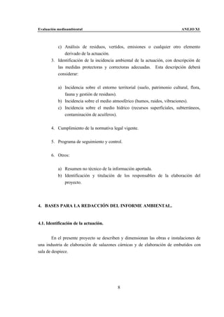 Evaluación medioambiental                                                     ANEJO XI



          c) Análisis de residuos, vertidos, emisiones o cualquier otro elemento
              derivado de la actuación.
       3. Identificación de la incidencia ambiental de la actuación, con descripción de
          las medidas protectoras y correctoras adecuadas. Esta descripción deberá
          considerar:


           a) Incidencia sobre el entorno territorial (suelo, patrimonio cultural, flora,
              fauna y gestión de residuos).
           b) Incidencia sobre el medio atmosférico (humos, ruidos, vibraciones).
           c) Incidencia sobre el medio hídrico (recursos superficiales, subterráneos,
              contaminación de acuíferos).


       4. Cumplimiento de la normativa legal vigente.


       5. Programa de seguimiento y control.


       6. Otros:


           a) Resumen no técnico de la información aportada.
           b) Identificación y titulación de los responsables de la elaboración del
              proyecto.




4. BASES PARA LA REDACCIÓN DEL INFORME AMBIENTAL.


4.1. Identificación de la actuación.


        En el presente proyecto se describen y dimensionan las obras e instalaciones de
una industria de elaboración de salazones cárnicas y de elaboración de embutidos con
sala de despiece.




                                           8
 