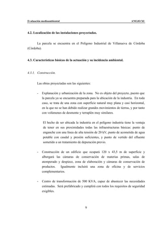 Evaluación medioambiental                                                      ANEJO XI



4.2. Localización de las instalaciones proyectadas.


      La parcela se encuentra en el Polígono Industrial de Villanueva de Córdoba
(Córdoba).


4.3. Características básicas de la actuación y su incidencia ambiental.


4.3.1. Construcción.


       Las obras proyectadas son las siguientes:


       -   Explanación y urbanización de la zona. No es objeto del proyecto, puesto que
           la parcela ya se encuentra preparada para la ubicación de la industria. En todo
           caso, se trata de una zona con superficie natural muy plana y casi horizontal,
           en la que no se han debido realizar grandes movimientos de tierras, y por tanto
           con volúmenes de desmonte y terraplén muy similares.


            El hecho de ser ubicada la industria en el polígono industria tiene la ventaja
            de tener en sus proximidades todas las infraestructuras básicas: punto de
            enganche con una línea de alta tensión de 20 kV, punto de acometida de agua
            potable con caudal y presión suficientes, y punto de vertido del efluente
            sometido a un tratamiento de depuración previo.


       -   Construcción de un edificio que ocupará 120 x 43,5 m de superficie y
           albergará las cámaras de conservación de materias primas, salas de
           atemperado y despiece, zona de elaboración y cámaras de conservación de
           productos.   Igualmente incluirá una zona de oficina y de servicios
           complementarios.


       -   Centro de transformación de 500 KVA, capaz de abastecer las necesidades
           estimadas. Será prefabricado y cumplirá con todos los requisitos de seguridad
           exigibles.




                                            9
 