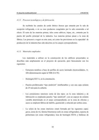 Evaluación medioambiental                                                       ANEJO XI



4.3.2. Procesos tecnológicos y de fabricación.

       Se recibirán las canales de cerdo ibérico frescas que entrarán por la sala de
recepción refrigerada, o en su caso productos congelados por la sala construida a tal
efecto. El resto de las materias primas, tales como aditivos, tripas, etc., entrarán por la
puerta del pasillo principal de la industria. Las materias primas pasan a la zona de
fábrica. Los procesos a seguir en esta zona, así como las previsiones en la capacidad de
producción de la industria han sido descritos en los anejos correspondientes.



4.3.3. Materiales empleados.


       Los materiales a utilizar en la construcción de los edificios proyectados se
describen más ampliamente en el proyecto de ejecución, pero básicamente son los
siguientes:


       -   Estructura metálica a base de perfiles de acero laminado electrosoldados, A-
           42b (denominación según la NBE-EA 95).


       -   Hormigón H25 A, en la cimentación.


       -   Paneles prefabricados “tipo sándwich” ininflamables y con una capa aislante
           de 25 mm para la cubierta.


       -   Los cerramientos interiores serán de dos tipos: en la zona industria y de
           fabricación se emplearán paneles “tipo sándwich”, con un espesor de aislante
           variable determinado en el anejo correspondiente, en la zona de oficinas y
           aseos se empleará fábrica de ladrillo, guarnecido y enlucido por ambas caras.


       -   La solera de las zonas interiores estará formada por las siguientes capas:
           grava, arena de río, lámina bituminosa (sólo en zonas refrigeradas), espuma de
           poliuretano (en zonas refrigeradas), losa de hormigón H25A y baldosas de




                                            10
 