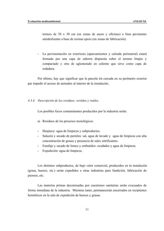 Evaluación medioambiental                                                     ANEJO XI



           terrazo de 30 x 30 cm (en zonas de aseos y oficinas) o bien pavimento
           antideslizante a base de resinas epoxi (en zonas de fabricación).



       -   La pavimentación en exteriores (aparcamientos y calzada perimetral) estará
           formada por una capa de zahorra dispuesta sobre el terreno limpio y
           compactado y otra de aglomerado en caliente que sirve como capa de
           rodadura.


       Por último, hay que significar que la parcela irá cercada en su perímetro exterior
par impedir el acceso de animales al interior de la instalación.




4.3.4. Descripción de los residuos, vertidos y ruidos.


       Los posibles focos contaminantes producidos por la industria serán:


       a) Residuos de los procesos tecnológicos.


       -   Despiece: agua de limpieza y subproductos.
       -   Salazón y secado de perniles: sal, agua de lavado y agua de limpieza con alta
           concentración de grasas y presencia de sales nitrificantes.
       -   Estufaje y secado de lomos y embutidos: exudados y agua de limpieza.
       -   Expedición: agua de limpieza.



        Los distintos subproductos, de bajo valor comercial, producidos en la instalación
(grasa, huesos, etc.) serán expedidos a otras industrias para fundición, fabricación de
piensos, etc.


       Las materias primas decomisadas por cuestiones sanitarias serán evacuados de
forma inmediata de la industria. Mientras tanto, permanecerán encerrados en recipientes
herméticos en la sala de expedición de huesos y grasas.



                                           11
 