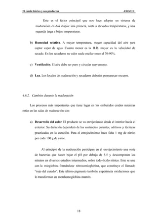 El cerdo ibérico y sus productos                                                ANEJO I


                  Este es el factor principal que nos hace adoptar un sistema de
           maduración en dos etapas: una primera, corta a elevadas temperaturas, y una
           segunda larga a bajas temperaturas.


      b) Humedad relativa. A mayor temperatura, mayor capacidad del aire para
          captar vapor de agua. Cuanto menor es la H.R. mayor es la velocidad de
          secado. En los secaderos su valor suele oscilar entre el 70-90%.


      c) Ventilación. El aire debe ser puro y circular suavemente.


      d) Luz. Los locales de maduración y secaderos deberán permanecer oscuros.




4.6.2. Cambios durante la maduración


      Los procesos más importantes que tiene lugar en los embutidos crudos mientras
están en las salas de maduración son:


      a) Desarrollo del color. El producto se va enrojeciendo desde el interior hacia el
          exterior. Su duración dependerá de las sustancias curantes, aditivos y técnicas
          practicadas en la curación. Para el enrojecimiento hace falta 1 mg de nitrito
          por cada 100 g de carne.


                Al principio de la maduración participan en el enrojecimiento una serie
          de bacterias que hacen bajar el pH por debajo de 5,5 y descomponen los
          nitratos en diversos estadios intermedios, sobre todo óxido nítrico. Este se une
          con la mioglobina formándose nitrosomioglobina, que constituye el llamado
          “rojo del curado”. Este último pigmento también experimeta oxidaciones que
          lo transforman en metahemoglobina marrón.




                                           18
 