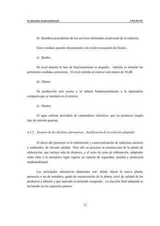 Evaluación medioambiental                                                       ANEJO XI




       b) Residuos procedentes de los servicios destinados al personal de la industria.


       Estos residuos pasarán directamente a la red de evacuación de fecales.


       c) Ruidos.


       Su nivel durante la fase de funcionamiento es pequeño. Además se tomarán las
pertinentes medidas correctoras. El nivel emitido al exterior será menor de 30 dB.


       d) Olores.


      Su producción será escasa y se deberá fundamentalmente a la depuradora
compacta que se instalará en el exterior.


       e) Humos.


        El agua caliente procederá de calentadores eléctricos, que no producen ningún
tipo de emisión gaseosa.


4.3.5. Examen de las distintas alternativas. Justificación de la solución adoptada.


       El deseo del promotor es la elaboración y comercialización de salazones cárnicos
y embutidos, de elevada calidad. Para ello se proyecta la construcción de la planta de
elaboración, que incluye sala de despiece, y el resto de zona de elaboración, adaptadas
todas ellas a la normativa legal vigente en materia de seguridad, sanidad y protección
medioambiental.


       Las principales alternativas planteadas son: dónde ubicar la nueva planta,
presencia o no de matadero, grado de mecanización de la planta, nivel de calidad de los
productos a obtener y qué mercado se pretende conquistar. La elección final adoptada se
ha basado en los siguientes puntos:




                                           12
 