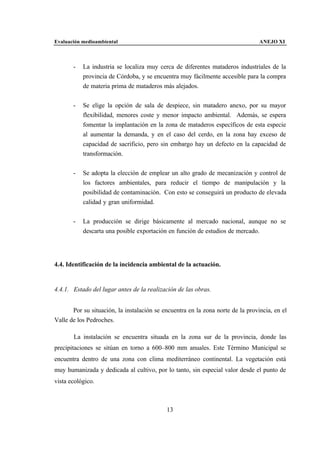 Evaluación medioambiental                                                        ANEJO XI



       -   La industria se localiza muy cerca de diferentes mataderos industriales de la
           provincia de Córdoba, y se encuentra muy fácilmente accesible para la compra
           de materia prima de mataderos más alejados.


       -   Se elige la opción de sala de despiece, sin matadero anexo, por su mayor
           flexibilidad, menores coste y menor impacto ambiental. Además, se espera
           fomentar la implantación en la zona de mataderos específicos de esta especie
           al aumentar la demanda, y en el caso del cerdo, en la zona hay exceso de
           capacidad de sacrificio, pero sin embargo hay un defecto en la capacidad de
           transformación.


       -   Se adopta la elección de emplear un alto grado de mecanización y control de
           los factores ambientales, para reducir el tiempo de manipulación y la
           posibilidad de contaminación. Con esto se conseguirá un producto de elevada
           calidad y gran uniformidad.


       -   La producción se dirige básicamente al mercado nacional, aunque no se
           descarta una posible exportación en función de estudios de mercado.




4.4. Identificación de la incidencia ambiental de la actuación.


4.4.1. Estado del lugar antes de la realización de las obras.


       Por su situación, la instalación se encuentra en la zona norte de la provincia, en el
Valle de los Pedroches.

       La instalación se encuentra situada en la zona sur de la provincia, donde las
precipitaciones se sitúan en torno a 600–800 mm anuales. Este Término Municipal se
encuentra dentro de una zona con clima mediterráneo continental. La vegetación está
muy humanizada y dedicada al cultivo, por lo tanto, sin especial valor desde el punto de
vista ecológico.



                                            13
 