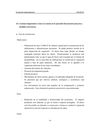 Evaluación medioambiental                                                           ANEJO XI




4.5. Acciones impactantes a tener en cuenta en la ejecución del presente proyecto y
    medidas correctoras.


a) Fase de construcción


· Medio inerte


          -   Eliminación de unos 12.000 m2 de cubierta vegetal para la construcción de las
              edificaciones e infraestructuras necesarias. Se podrá producir erosión de la
              parte desprovista de vegetación. El efecto tiene lugar durante un tiempo
              restringido (mientras duren las obras). Posteriormente la incidencia será
              prácticamente nula, ya que el agua de lluvia será evacuada por el sistema de
              alcantarillado. En la zona libre de edificaciones se conservará la vegetación
              natural a base de pasto autóctono. De esta forma, no se agredirá a la
              vegetación autóctona de las zonas circundantes.
          -   Aumento del número de vehículos.
          -   Presencia de maquinaria pesada.
          -   Emisión de polvo.
          -   Movimientos de tierra escasos, gracias a la adecuada topografía de la parcela.
              Se procurará que por motivos estéticos, ecológicos y económicos sean
              mínimos.
          -   Los movimientos de tierra irán seguidos de la compactación y posterior
              urbanización. Esto eliminará la posterior erosión de la zona desbrozada.


· Flora


          -   Reducción de la estabilidad y biodiversidad del ecosistema. El impacto
              producido será reducido, ya que no afecta a especies protegidas. El efecto
              será irreversible; no obstante, se conservará, e incluso se cuidará la vegetación
              natural de la zona de la parcela no afectada por las obras.


· Fauna


                                               14
 