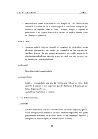 Evaluación medioambiental                                                     ANEJO XI




       -   Destrucción de hábitat de la fauna asociada a la parcela. Para minimizar esta
           actuación, la eliminación de la materia vegetal se realizará en una época que
           minimice los impactos sobre la fauna. Además, aunque el impacto es
           permanente, al ser pequeña la superficie afectada, se puede considerar como
           un efecto poco importante.


· Impacto visual


       -   Junto con todo el polígono industrial, se introducen las edificaciones como
           elementos discordantes, que pueden ser observados por las personas que
           accedan a la zona. Es otro impacto permanente e irreversible, aunque en la
           planificación del polígono industrial se procuró elegir una zona que careciese
           de una especial riqueza paisajística.


· Medio social


       -   No existe ningún impacto notable.


· Medio económico


       -   Empleo. Se necesitarán una serie de personas que realicen las obras. Esta
           creación de empleo es muy importante para los habitantes de la zona, ya que
           la tasa de paro es elevada.
       -   Aumento de inversión en la comarca.


b) Fase de funcionamiento


· Medio inerte


       -   Residuos industriales con altas concentraciones de materia orgánica y grasas.
           En un principio podría tratarse de un efecto altamente impactante, pero queda
           prácticamente eliminado con el diseño de una red de saneamiento adecuada y
           la depuración, se evita el paso de estas sustancias al terreno.


                                           15
 