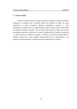 Evaluación medioambiental                                                      ANEJO XI



5. CONCLUSIÓN.


        Teniendo en cuenta todos los impactos posibles, recogidos en el presente informe
ambiental, se considera que la industria objeto del proyecto no afecta de forma
significativa al medio perceptual (elementos paisajísticos singulares y vistas
panorámicas), al medio inerte, y al medio biológico (flora y fauna), ya que se han tomado
las medidas correctoras necesarias. Por otro lado, habrá de tener en cuenta otros factores
que producen beneficios económicos y sociales a la población de la comarca en particular
y a toda la provincia cordobesa en general. Se trata de la creación de empleo directo e
indirecto, mejora de la renta percápita, favorecimiento de las infraestructuras, y en
general, un mayor desarrollo y aumento del tejido empresarial de la comarca.




                                           17
 