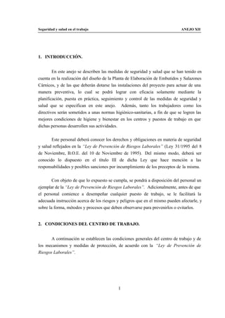 Seguridad y salud en el trabajo                                              ANEJO XII




1. INTRODUCCIÓN.


        En este anejo se describen las medidas de seguridad y salud que se han tenido en
cuenta en la realización del diseño de la Planta de Elaboración de Embutidos y Salazones
Cárnicos, y de las que deberán dotarse las instalaciones del proyecto para actuar de una
manera preventiva, lo cual se podrá lograr con eficacia solamente mediante la
planificación, puesta en práctica, seguimiento y control de las medidas de seguridad y
salud que se especifican en este anejo. Además, tanto los trabajadores como los
directivos serán sometidos a unas normas higiénico-sanitarias, a fin de que se logren las
mejores condiciones de higiene y bienestar en los centros y puestos de trabajo en que
dichas personas desarrollen sus actividades.


       Este personal deberá conocer los derechos y obligaciones en materia de seguridad
y salud reflejados en la “Ley de Prevención de Riesgos Laborales” (Ley 31/1995 del 8
de Noviembre, B.O.E. del 10 de Noviembre de 1995). Del mismo modo, deberá ser
conocido lo dispuesto en el título III de dicha Ley que hace mención a las
responsabilidades y posibles sanciones por incumplimiento de los preceptos de la misma.


        Con objeto de que lo expuesto se cumpla, se pondrá a disposición del personal un
ejemplar de la “Ley de Prevención de Riesgos Laborales”. Adicionalmente, antes de que
el personal comience a desempeñar cualquier puesto de trabajo, se le facilitará la
adecuada instrucción acerca de los riesgos y peligros que en el mismo pueden afectarle, y
sobre la forma, métodos y procesos que deben observarse para prevenirlos o evitarlos.


2. CONDICIONES DEL CENTRO DE TRABAJO.


       A continuación se establecen las condiciones generales del centro de trabajo y de
los mecanismos y medidas de protección, de acuerdo con la “Ley de Prevención de
Riesgos Laborales”.




                                           1
 